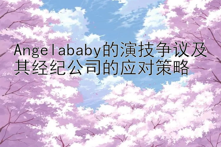 Angelababy的演技争议及其经纪公司的应对策略