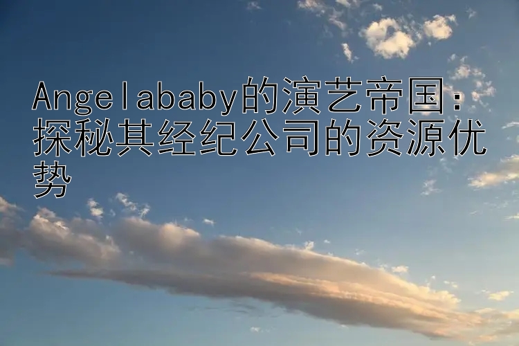 Angelababy的演艺帝国：探秘其经纪公司的资源优势