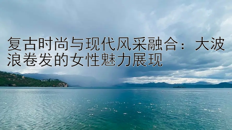 复古时尚与现代风采融合：大波浪卷发的女性魅力展现