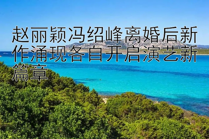 赵丽颖冯绍峰离婚后新作涌现各自开启演艺新篇章