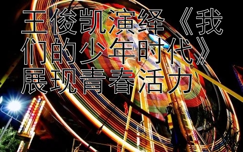 王俊凯演绎《我们的少年时代》展现青春活力