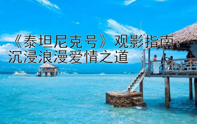 《泰坦尼克号》观影指南：沉浸浪漫爱情之道