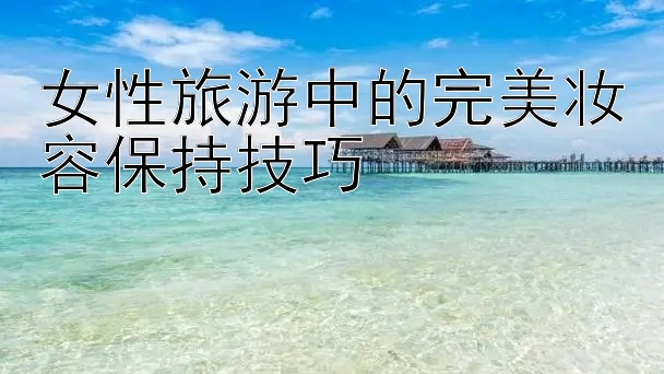 女性旅游中的完美妆容保持技巧