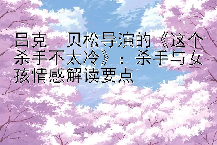 吕克・贝松导演的《这个杀手不太冷》：杀手与女孩情感解读要点