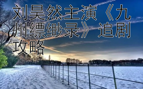 刘昊然主演《九州缥缈录》追剧攻略