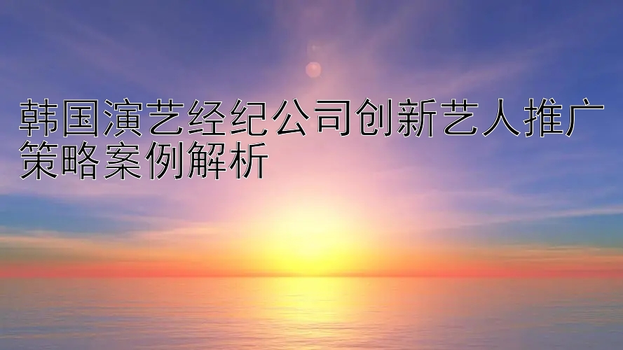 韩国演艺经纪公司创新艺人推广策略案例解析