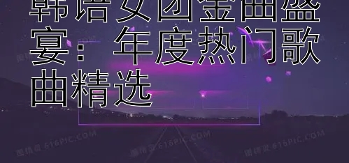 韩语女团金曲盛宴：年度热门歌曲精选