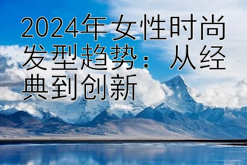 2024年女性时尚发型趋势：从经典到创新