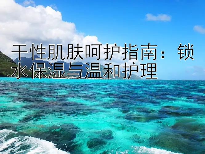 干性肌肤呵护指南：锁水保湿与温和护理