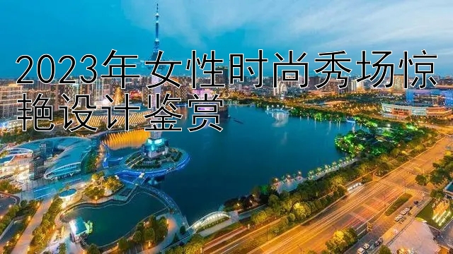 2023年女性时尚秀场惊艳设计鉴赏