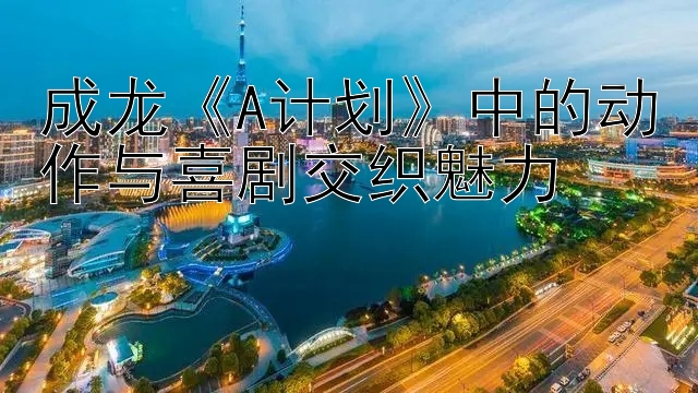 成龙《A计划》中的动作与喜剧交织魅力