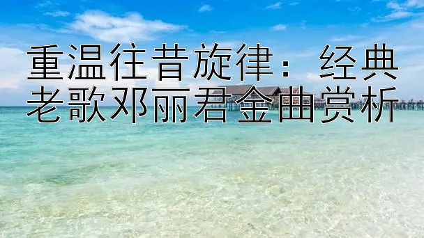 重温往昔旋律：经典老歌邓丽君金曲赏析