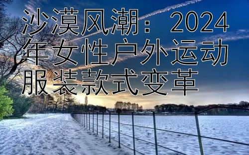 沙漠风潮：2024年女性户外运动服装款式变革