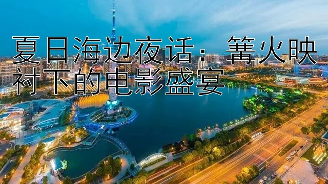 夏日海边夜话：篝火映衬下的电影盛宴