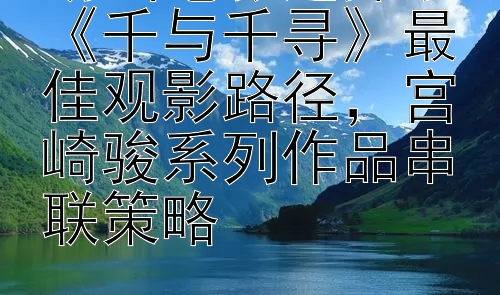 动画电影迷探索《千与千寻》最佳观影路径，宫崎骏系列作品串联策略