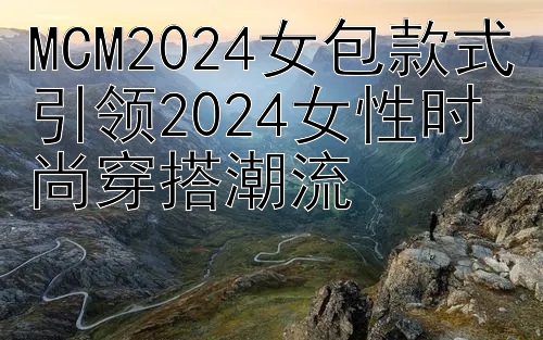 MCM2024女包款式引领2024女性时尚穿搭潮流