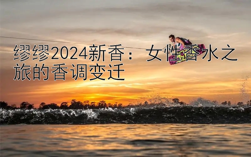 缪缪2024新香：女性香水之旅的香调变迁