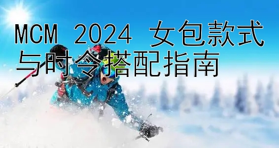 MCM 2024 女包款式与时令搭配指南