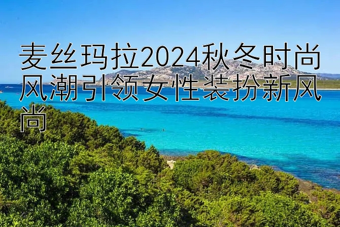 麦丝玛拉2024秋冬时尚风潮引领女性装扮新风尚