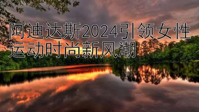 阿迪达斯2024引领女性运动时尚新风潮