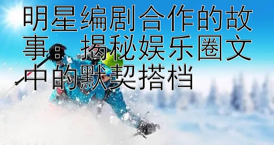 明星编剧合作的故事：揭秘娱乐圈文中的默契搭档