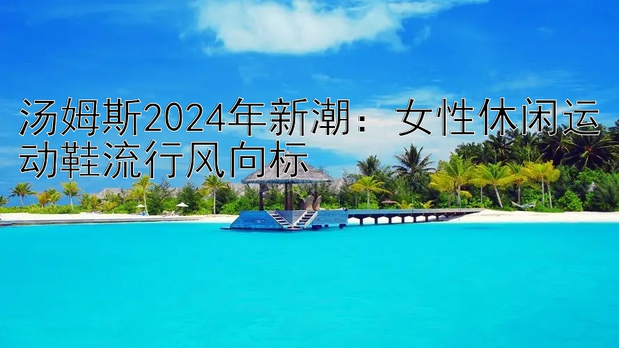 汤姆斯2024年新潮：女性休闲运动鞋流行风向标