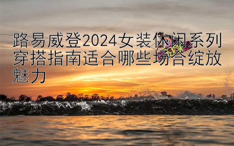 路易威登2024女装休闲系列穿搭指南适合哪些场合绽放魅力