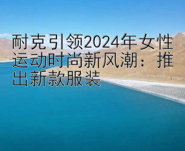 耐克引领2024年女性运动时尚新风潮：推出新款服装