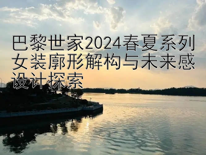 巴黎世家2024春夏系列女装廓形解构与未来感设计探索