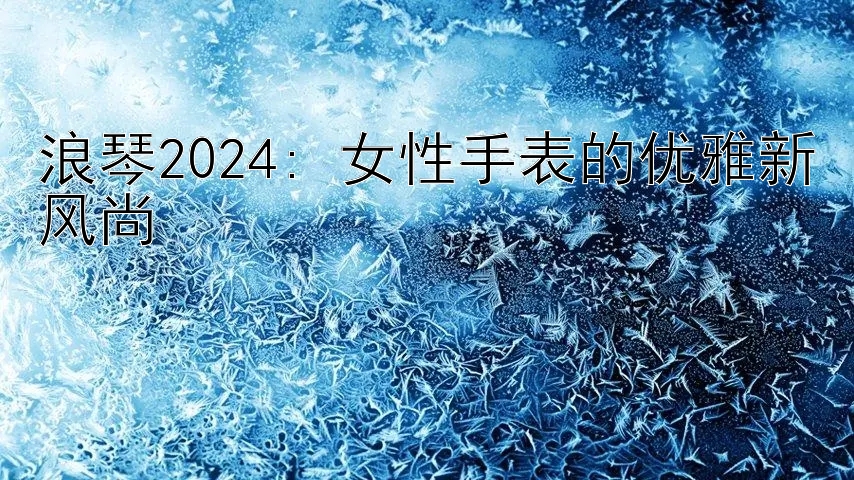 浪琴2024: 女性手表的优雅新风尚