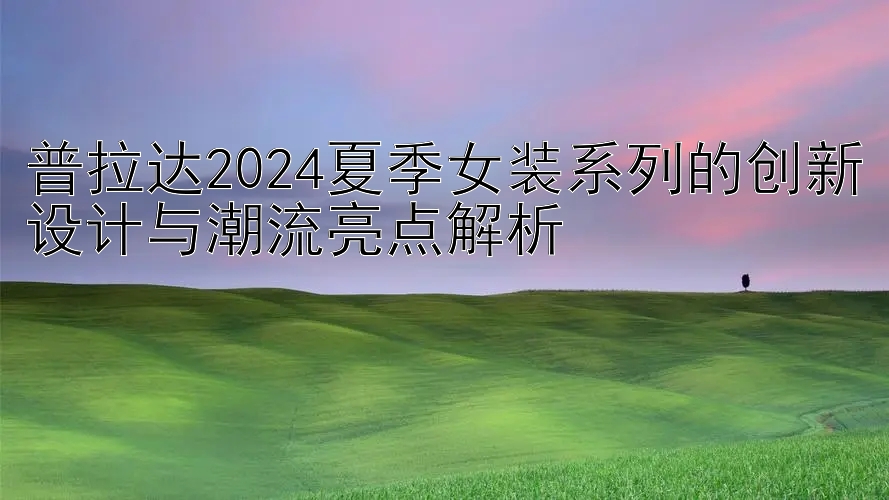 普拉达2024夏季女装系列的创新设计与潮流亮点解析