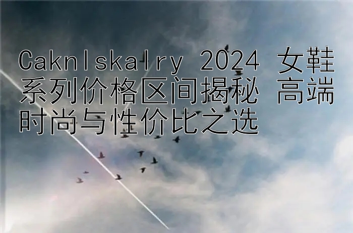 Caknlskalry 2024 女鞋系列价格区间揭秘 高端时尚与性价比之选