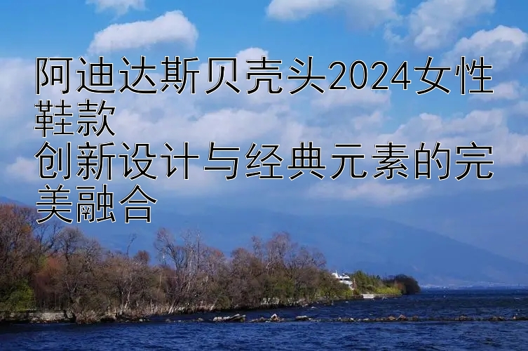 阿迪达斯贝壳头2024女性鞋款  
创新设计与经典元素的完美融合