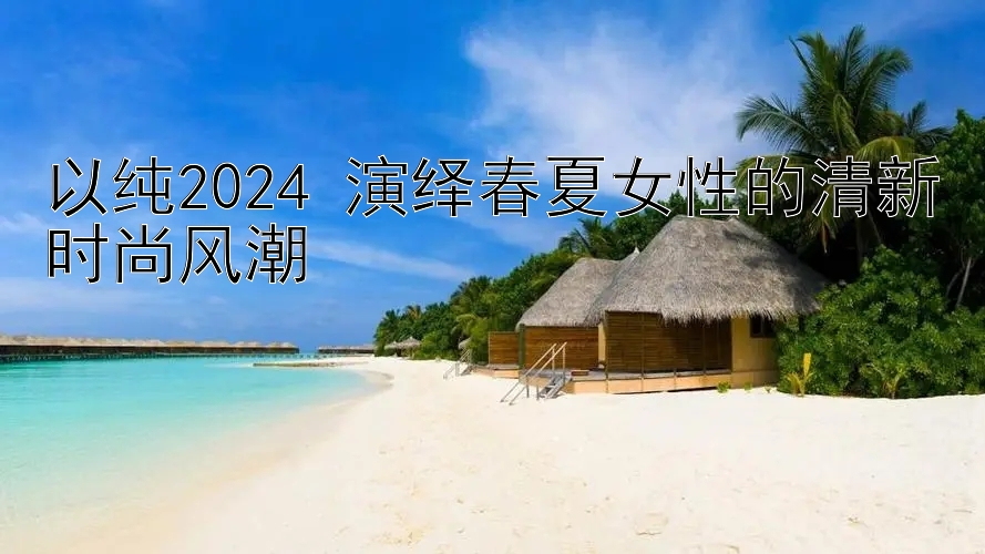 以纯2024 演绎春夏女性的清新时尚风潮