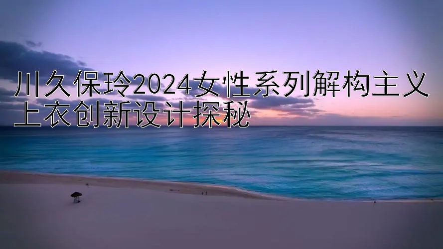 川久保玲2024女性系列解构主义上衣创新设计探秘