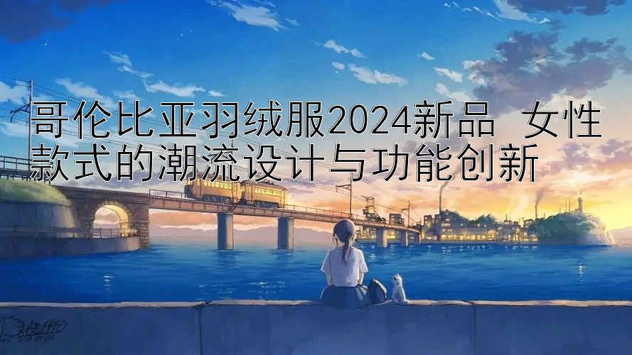 哥伦比亚羽绒服2024新品 女性款式的潮流设计与功能创新