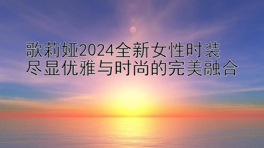 歌莉娅2024全新女性时装  
尽显优雅与时尚的完美融合