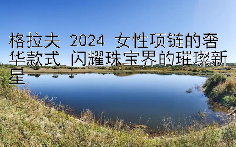 格拉夫 2024 女性项链的奢华款式 闪耀珠宝界的璀璨新星