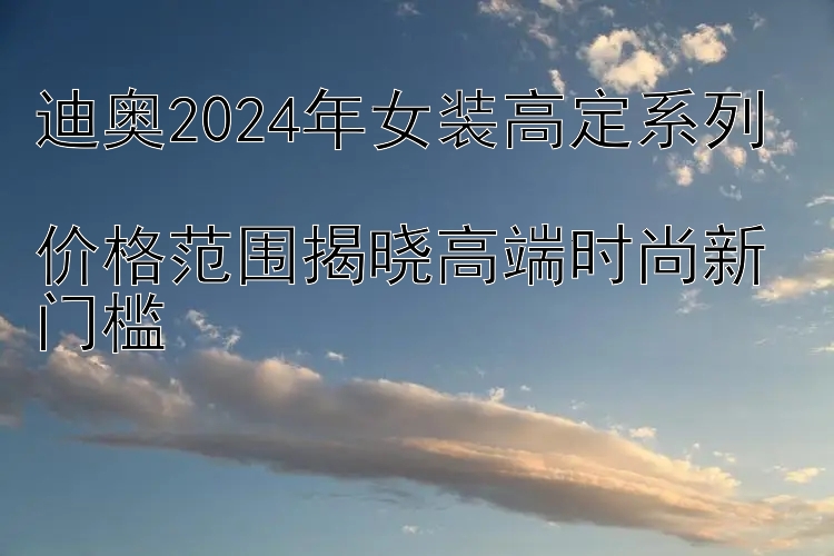 迪奥2024年女装高定系列  
价格范围揭晓高端时尚新门槛