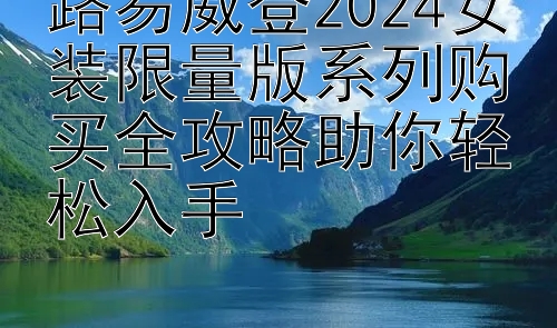 路易威登2024女装限量版系列购买全攻略助你轻松入手