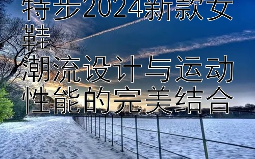 特步2024新款女鞋  
潮流设计与运动性能的完美结合