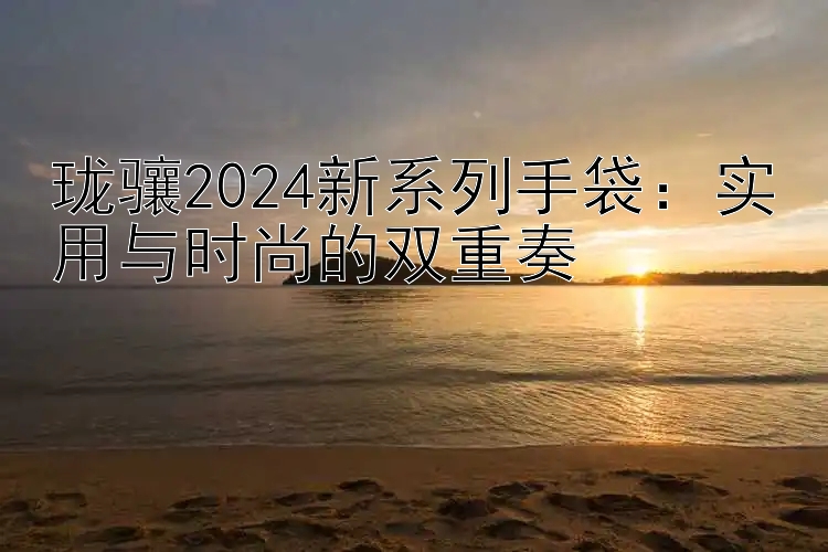 珑骧2024新系列手袋：实用与时尚的双重奏