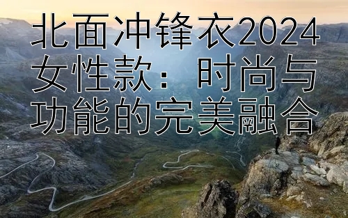 北面冲锋衣2024女性款：时尚与功能的完美融合