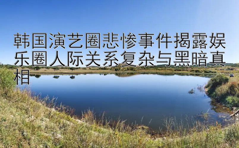 韩国演艺圈悲惨事件揭露娱乐圈人际关系复杂与黑暗真相