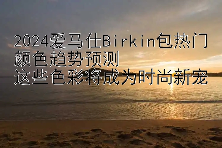 2024爱马仕Birkin包热门颜色趋势预测  
这些色彩将成为时尚新宠