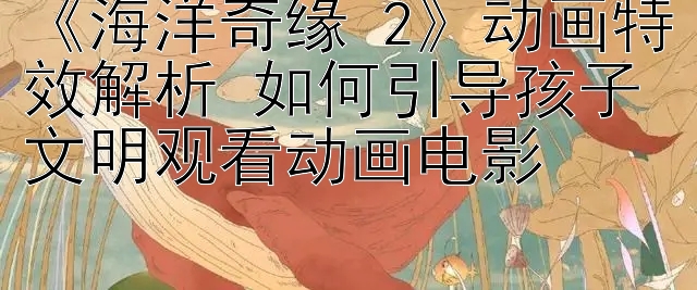 《海洋奇缘 2》动画特效解析 如何引导孩子文明观看动画电影