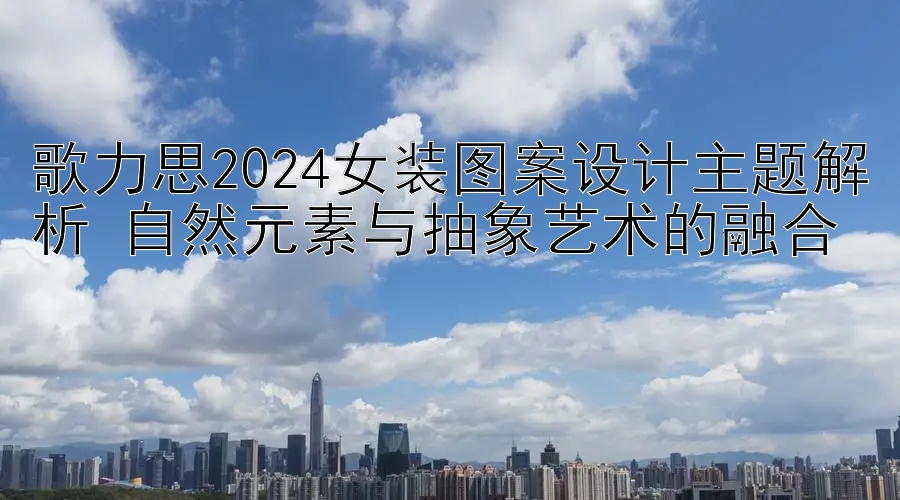 歌力思2024女装图案设计主题解析 自然元素与抽象艺术的融合