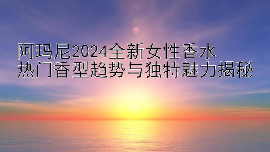 阿玛尼2024全新女性香水  
热门香型趋势与独特魅力揭秘