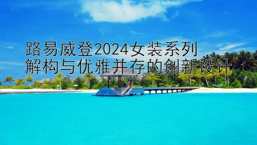 路易威登2024女装系列  
解构与优雅并存的创新设计