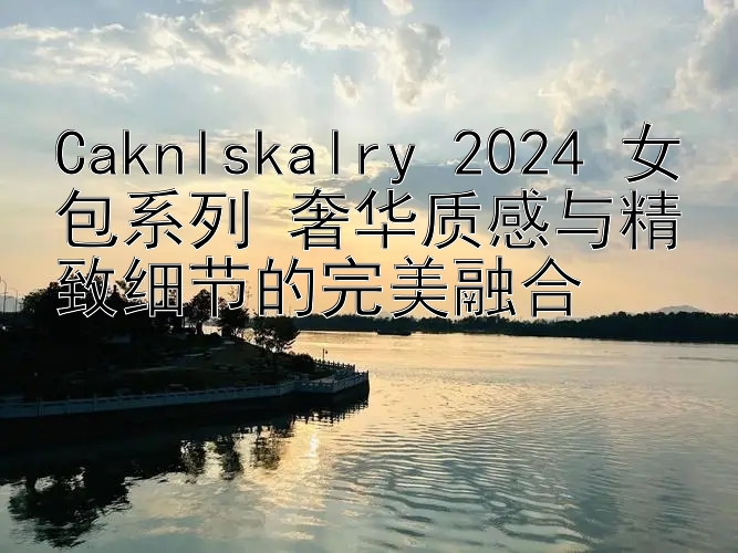 Caknlskalry 2024 女包系列 奢华质感与精致细节的完美融合